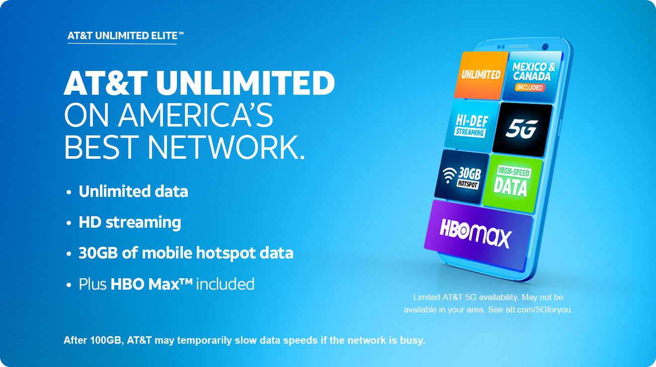 AT&T UNLIMITED ELITE(SM).
							AT&T UNLIMITED ON AMERICA’S BEST NETWORK.
• Unlimited data
• HD streaming
• 30GB of mobile hotspot data
• Plus HBO Max™ included.
Limited AT&T 5G availability. May not be available in your
area. See att.com/5Gforyou.
After 100GB, AT&T may temporarily slow data speeds if the network is busy.